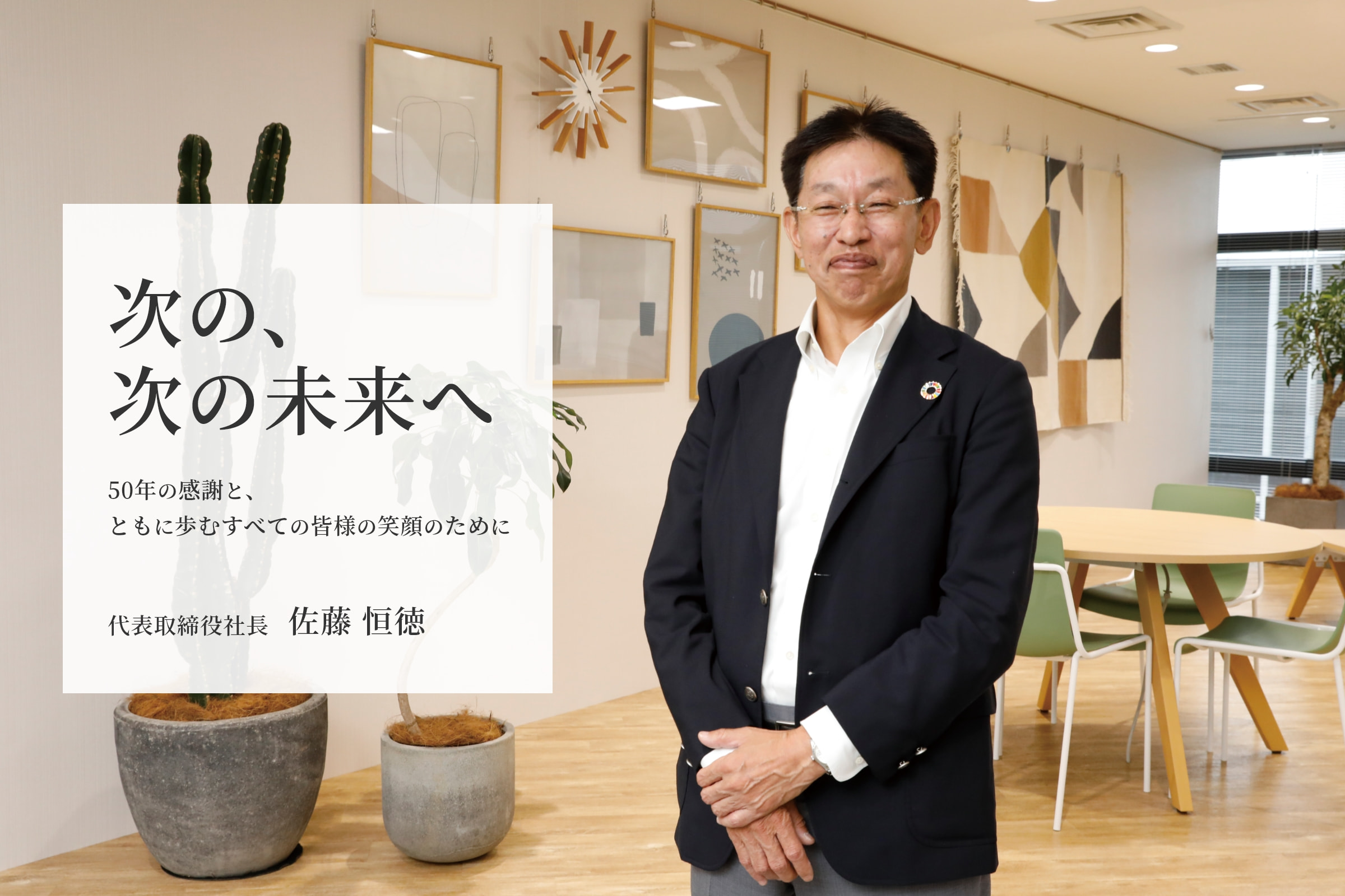 次の、次の未来へ 50年の感謝と、ともに歩くすべての皆様の笑顔のために 代表取締役社長 佐藤 恒徳