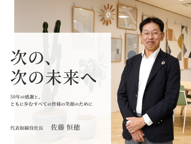次の、次の未来へ 50年の感謝と、ともに歩くすべての皆様の笑顔のために 代表取締役社長 佐藤 恒徳