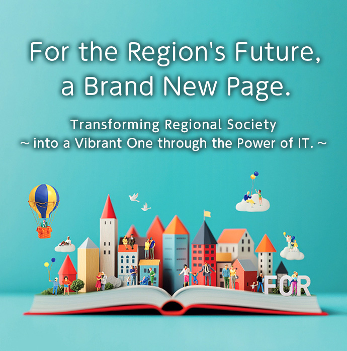 For the Region's Future, a Brand New Page. 〜Transforming Regional Society into a Vibrant One through the Power of IT.〜