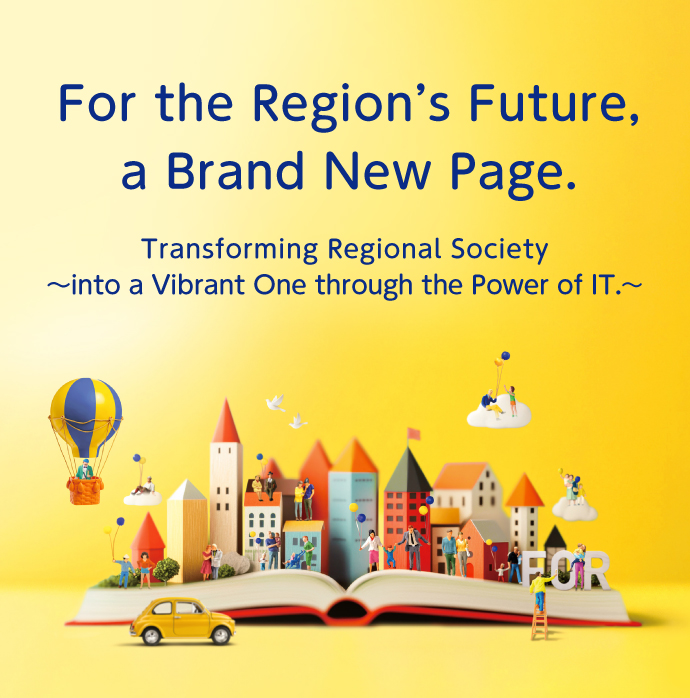 For the Region's Future, a Brand New Page. 〜Transforming Regional Society into a Vibrant One through the Power of IT.〜